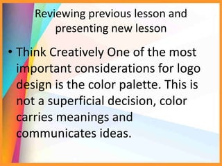 Reviewing previous lesson and
presenting new lesson
• Think Creatively One of the most
important considerations for logo
design is the color palette. This is
not a superficial decision, color
carries meanings and
communicates ideas.
 