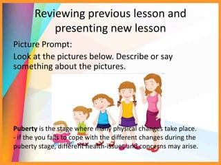 Reviewing previous lesson and
presenting new lesson
Picture Prompt:
Look at the pictures below. Describe or say
something about the pictures.
Puberty is the stage where many physical changes take place.
- if the you fails to cope with the different changes during the
puberty stage, different health-issues and concerns may arise.
 