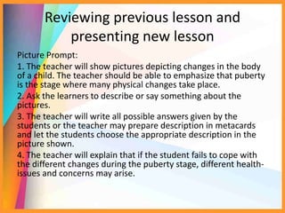 Reviewing previous lesson and
presenting new lesson
Picture Prompt:
1. The teacher will show pictures depicting changes in the body
of a child. The teacher should be able to emphasize that puberty
is the stage where many physical changes take place.
2. Ask the learners to describe or say something about the
pictures.
3. The teacher will write all possible answers given by the
students or the teacher may prepare description in metacards
and let the students choose the appropriate description in the
picture shown.
4. The teacher will explain that if the student fails to cope with
the different changes during the puberty stage, different health-
issues and concerns may arise.
 