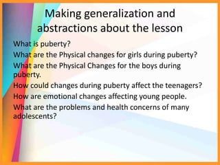 Making generalization and
abstractions about the lesson
What is puberty?
What are the Physical changes for girls during puberty?
What are the Physical Changes for the boys during
puberty.
How could changes during puberty affect the teenagers?
How are emotional changes affecting young people.
What are the problems and health concerns of many
adolescents?
 