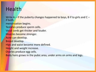 Health
Write A – if the puberty changes happened to boys, B if to girls and C –
if both.
menstruation begins.
Testicles produce sperm cells.
Vocal cords get thicker and louder.
Muscles become stronger.
Acne can develop.
Breast develop.
Hips and waist become more defined.
Height and weight increase.
Ovaries produce egg cells.
Body hairs grows in the pubic area, under arms on arms and legs.
 