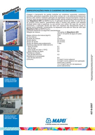 Vivenda privada com
isolamento térmico
pelo exterior - Hungria
Colagem de painéis
isolantes em fachada
com Mapetherm AR1
Qualquerreproduçãodetextos,fotografiaseilustraçõesdesta
publicaçãoéproibidaepunidanostermosdaleiumvigo(P)A.G.BETA457-8-2007
Mapetherm
Mapetherm
AR1
AR1
Mapetherm
AR1 ESPECIFICAÇÕES PARA O CADERNO DE ENCARGOS
Colagem e barramento de painéis isolantes em polistireno expandido, polistireno
extrudido, poliuretano expandido, lã de rocha, cortiça, etc. e de sistemas de isolamento
térmico pelo exterior mediante aplicação de argamassa monocomponente à base de
cimento, areia de granulometria fina seleccionada, resinas sintéticas e aditivos especiais
(tipo Mapetherm AR1 da MAPEI S.p.A.). A aplicação deverá ser feita, no caso de uso
do produto como adesivo, directamente sobre o reverso dos painéis com espátula
dentada sobre toda a superfície, ou por pontos com colher. No caso de uso como
barramento, a aplicação deverá ser feita com espátula lisa directamente sobre os
painéis termo-isolantes, incorporando na espessura uma rede em fibra de vidro (tipo
Mapetherm Net da MAPEI S.p.A.).
O produto deverá ter as seguintes características:
Relação de mistura: 100 partes de Mapetherm AR1
com 21-23 partes de água em peso
Massa volúmica da mistura (kg/m3): 1450
pH da mistura: 13
Duração da mistura: 3 horas
Tempo aberto: 30 minutos
Tempo de ajuste: 40 minutos
Tempo de espera para acabamento: 7 dias
Aderência segundo EN 12004 (N/mm2)
– após 24 horas: 0,7
– aos 28 dias: 2,0
– após acção do calor (+70ºC): 2,7
– após imersão em água: 0,8
Resistência à flexão
– aos 28 dias (N/mm2): 4,5
Resistência à compressão
– aos 28 dias (N/mm2): 9,0
Consumo: 2-4 kg/m2 (como adesivo)
4-6 kg/m2 (como adesivo com aplicação
sobre todo o painel)
1,3-1,5 kg/m2 por mm de espessura
(como barramento)
O PARCEIRO MUNDIAL DOS CONSTRUTORES
®
 