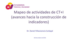 Mapeo de actividades de CT+I
(avances hacia la construcción de 
indicadores)
Dr. Daniel Villavicencio Carbajal
18 de octubre de 2010
 