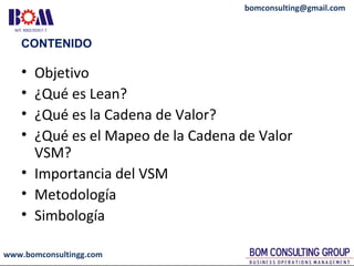 www.bomconsultingg.com
bomconsulting@gmail.com
CONTENIDO
• Objetivo
• ¿Qué es Lean?
• ¿Qué es la Cadena de Valor?
• ¿Qué es el Mapeo de la Cadena de Valor
VSM?
• Importancia del VSM
• Metodología
• Simbología
 