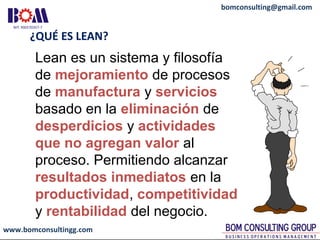 www.bomconsultingg.com
bomconsulting@gmail.com
¿QUÉ ES LEAN?
Lean es un sistema y filosofía
de mejoramiento de procesos
de manufactura y servicios
basado en la eliminación de
desperdicios y actividades
que no agregan valor al
proceso. Permitiendo alcanzar
resultados inmediatos en la
productividad, competitividad
y rentabilidad del negocio.
 
