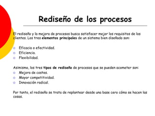 Rediseño de los procesos
El rediseño y la mejora de procesos busca satisfacer mejor los requisitos de los
clientes. Los tres elementos principales de un sistema bien diseñado son:
 Eficacia o efectividad.
 Eficiencia.
 Flexibilidad.
Asimismo, los tres tipos de rediseño de procesos que se pueden acometer son:
 Mejora de costes.
 Mayor competitividad.
 Innovación radical.
Por tanto, el rediseño se trata de replantear desde una base cero cómo se hacen las
cosas.
 