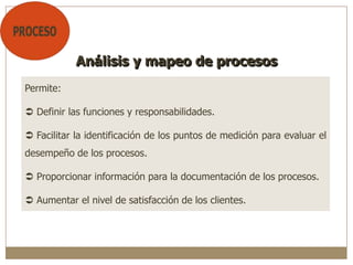 Permite:
 Definir las funciones y responsabilidades.
 Facilitar la identificación de los puntos de medición para evaluar el
desempeño de los procesos.
 Proporcionar información para la documentación de los procesos.
 Aumentar el nivel de satisfacción de los clientes.
Análisis y mapeo de procesos
 