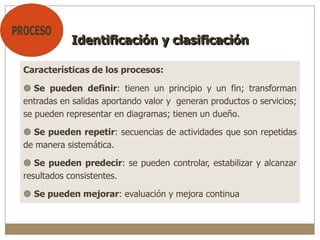 Características de los procesos:
 Se pueden definir: tienen un principio y un fin; transforman
entradas en salidas aportando valor y generan productos o servicios;
se pueden representar en diagramas; tienen un dueño.
 Se pueden repetir: secuencias de actividades que son repetidas
de manera sistemática.
 Se pueden predecir: se pueden controlar, estabilizar y alcanzar
resultados consistentes.
 Se pueden mejorar: evaluación y mejora continua
Identificación y clasificación
 