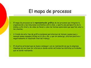 El mapa de procesos
 El mapa de procesos es la representación gráfica de los procesos que integran la
organización y las relaciones existentes entre ellos, y aporta una perspectiva de la
misma a alto nivel y de cómo se llevan a cabo las tareas esenciales que aportan valor a
los clientes.
 A través de este tipo de gráfica podemos percatarnos de tareas o pasos que a
menudo pasan desapercibidos en el día a día, y que sin embargo, afectan positiva o
negativamente el resultado final del trabajo.
 El objetivo principal que se busca conseguir con su realización es que la empresa
disponga de una base de referencia donde estén definidas las distintas actividades
que se están realizando.
 