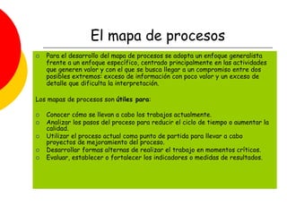 El mapa de procesos
 Para el desarrollo del mapa de procesos se adopta un enfoque generalista
frente a un enfoque específico, centrado principalmente en las actividades
que generen valor y con el que se busca llegar a un compromiso entre dos
posibles extremos: exceso de información con poco valor y un exceso de
detalle que dificulta la interpretación.
Los mapas de procesos son útiles para:
 Conocer cómo se llevan a cabo los trabajos actualmente.
 Analizar los pasos del proceso para reducir el ciclo de tiempo o aumentar la
calidad.
 Utilizar el proceso actual como punto de partida para llevar a cabo
proyectos de mejoramiento del proceso.
 Desarrollar formas alternas de realizar el trabajo en momentos críticos.
 Evaluar, establecer o fortalecer los indicadores o medidas de resultados.
 