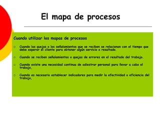Cuando utilizar los mapas de procesos
 Cuando las quejas o los señalamientos que se reciben se relacionan con el tiempo que
debe esperar el cliente para obtener algún servicio o resultado.
 Cuando se reciben señalamientos o quejas de errores en el resultado del trabajo.
 Cuando existe una necesidad continua de adiestrar personal para llevar a cabo el
trabajo,
 Cuando es necesario establecer indicadores para medir la efectividad o eficiencia del
trabajo,
El mapa de procesos
 