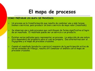 El mapa de procesos
COMO PREPARAR UN MAPA DE PROCESOS
 Un proceso es la transformación que resulta de combinar una o más tareas,
bienes o servicios, para producir un bien o servicio de mayo valor (resultado).
 Se observan uno o más procesos que contribuyen de forma significativa al logro
de un resultado. El resultado puede ser un servicio o un producto.
 Existen varios métodos para representar un proceso. La selección de uno sobre
otro dependerá del propósito para el cual se prepara. Dos alternativas son: el
flujograma y el mapa de procesos cruzados.
 Cuando el resultado (producto o servicio) requiere de la participación activa de
varias unidades de trabajo, resulta útil comenzar el análisis con el mapa de
procesos cruzados.
 