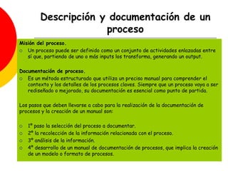 Descripción y documentación de un
proceso
Misión del proceso.
 Un proceso puede ser definido como un conjunto de actividades enlazadas entre
sí que, partiendo de uno o más inputs los transforma, generando un output.
Documentación de proceso.
 Es un método estructurado que utiliza un preciso manual para comprender el
contexto y los detalles de los procesos claves. Siempre que un proceso vaya a ser
rediseñado o mejorado, su documentación es esencial como punto de partida.
Los pasos que deben llevarse a cabo para la realización de la documentación de
procesos y la creación de un manual son:
 1º paso la selección del proceso a documentar.
 2º la recolección de la información relacionada con el proceso.
 3º análisis de la información.
 4º desarrollo de un manual de documentación de procesos, que implica la creación
de un modelo o formato de procesos.
 
