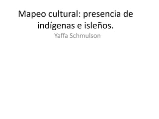 Mapeo cultural: presencia de
indígenas e isleños.
Yaffa Schmulson

 