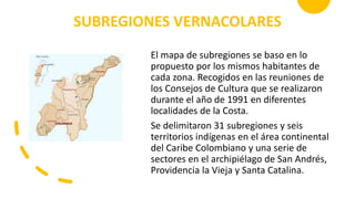 SUBREGIONES VERNACOLARES
El mapa de subregiones se baso en lo
propuesto por los mismos habitantes de
cada zona. Recogidos en las reuniones de
los Consejos de Cultura que se realizaron
durante el año de 1991 en diferentes
localidades de la Costa.
Se delimitaron 31 subregiones y seis
territorios indígenas en el área continental
del Caribe Colombiano y una serie de
sectores en el archipiélago de San Andrés,
Providencia la Vieja y Santa Catalina.
 