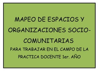 MAPEO DE ESPACIOS Y
ORGANIZACIONES SOCIO-
     COMUNITARIAS
PARA TRABAJAR EN EL CAMPO DE LA
   PRACTICA DOCENTE 1er. AÑO
 