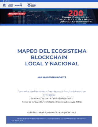 Secretaría Distrital de Desarrollo Económico – Fondo de Innovación, Tecnología e Industrias Creativas (FITIC).
GYD. Marzo, 2023
MAPEO DEL ECOSISTEMA
BLOCKCHAIN
LOCAL Y NACIONAL
HUB BLOCKCHAIN BOGOTÁ
Caracterización de ecosistema Bogotá en un Hub regional de este tipo
de negocios
Secretaría Distrital de Desarrollo Económico
Fondo de Innovación, Tecnología e Industrias Creativas (FITIC)
Operador: Gerencia y Dirección de proyectos S.A.S.
 
