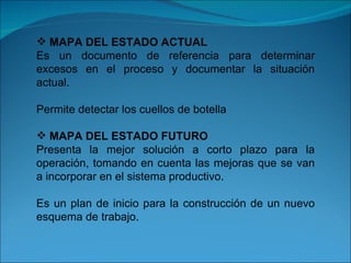 MAPA DEL ESTADO ACTUAL Es un documento de referencia para determinar excesos en el proceso y documentar la situación actual. Permite detectar los cuellos de botella MAPA DEL ESTADO FUTURO Presenta la mejor solución a corto plazo para la operación, tomando en cuenta las mejoras que se van a incorporar en el sistema productivo. Es un plan de inicio para la construcción de un nuevo esquema de trabajo. 