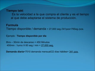 Tiempo takt Es la velocidad a la que compra el cliente y es el tiempo al que debe adaptarse el sistema de producción. Formula  Tiempo disponible / demanda  = 27,000 seg./341pza=79Seg./pza. Ejemplo:  Tiempo disponible por día 8hrs – 30min de descanso = 450 Minutos 450min  / turno X 60 seg./ min =  27,000 seg. Demanda diaria =7510 demanda mensual/22 días hábiles=  341 pza. 