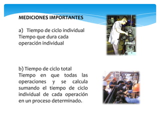 MEDICIONES IMPORTANTES

a) Tiempo de ciclo individual
Tiempo que dura cada
operación individual



b) Tiempo de ciclo total
Tiempo en que todas las
operaciones y se calcula
sumando el tiempo de ciclo
individual de cada operación
en un proceso determinado.
 