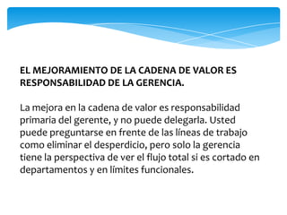 EL MEJORAMIENTO DE LA CADENA DE VALOR ES
RESPONSABILIDAD DE LA GERENCIA.

La mejora en la cadena de valor es responsabilidad
primaria del gerente, y no puede delegarla. Usted
puede preguntarse en frente de las líneas de trabajo
como eliminar el desperdicio, pero solo la gerencia
tiene la perspectiva de ver el flujo total si es cortado en
departamentos y en límites funcionales.
 