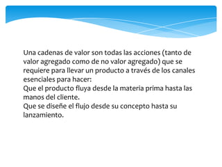 Una cadenas de valor son todas las acciones (tanto de
valor agregado como de no valor agregado) que se
requiere para llevar un producto a través de los canales
esenciales para hacer:
Que el producto fluya desde la materia prima hasta las
manos del cliente.
Que se diseñe el flujo desde su concepto hasta su
lanzamiento.
 