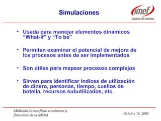 Simulaciones Usada para manejar elementos dinámicos  “What-if” y “To be” Permiten examinar el potencial de mejora de los procesos antes de ser implementados Son útiles para mapear procesos complejos Sirven para identificar índices de utilización de dinero, personas, tiempo, cuellos de botella, recursos subutilizados, etc. 