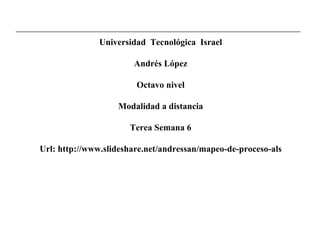Universidad  Tecnológica  Israel Andrés López Octavo nivel Modalidad a distancia Terea Semana 6 Url: http://www.slideshare.net/andressan/mapeo-de-proceso-als 
