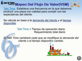 Takt Time. Establece una frecuencia en la que debemos
producir una pieza con calidad para cumplir con las
expectativas del cliente.
Se calcula en base a la demanda del cliente y el tiempo
disponible.
Takt Time = Tiempo de operación diario
Requerimiento total diario
El Takt Time cambiará cada que se modifique la demanda del
cliente o el tiempo disponible cambie.
 