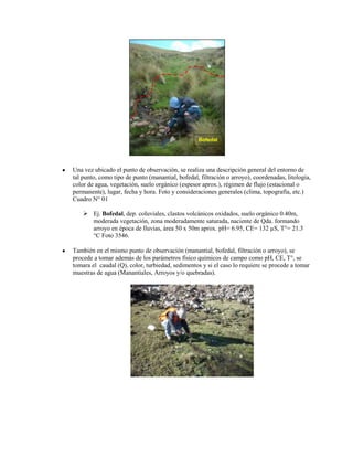 Bofedal




Una vez ubicado el punto de observación, se realiza una descripción general del entorno de
tal punto, como tipo de punto (manantial, bofedal, filtración o arroyo), coordenadas, litología,
color de agua, vegetación, suelo orgánico (espesor aprox.), régimen de flujo (estacional o
permanente), lugar, fecha y hora. Foto y consideraciones generales (clima, topografía, etc.)
Cuadro N° 01

     Ej. Bofedal, dep. coluviales, clastos volcánicos oxidados, suelo orgánico 0.40m,
      moderada vegetación, zona moderadamente saturada, naciente de Qda. formando
      arroyo en época de lluvias, área 50 x 50m aprox. pH= 6.95, CE= 132 µS, T°= 21.3
      °C Foto 3546.

También en el mismo punto de observación (manantial, bofedal, filtración o arroyo), se
procede a tomar además de los parámetros físico químicos de campo como pH, CE, T°, se
tomara el caudal (Q), color, turbiedad, sedimentos y si el caso lo requiere se procede a tomar
muestras de agua (Manantiales, Arroyos y/o quebradas).
 