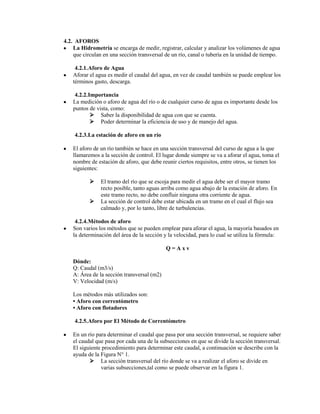 4.2. AFOROS
    La Hidrometría se encarga de medir, registrar, calcular y analizar los volúmenes de agua
    que circulan en una sección transversal de un río, canal o tubería en la unidad de tiempo.

     4.2.1. Aforo de Agua
    Aforar el agua es medir el caudal del agua, en vez de caudal también se puede emplear los
    términos gasto, descarga.

     4.2.2. Importancia
    La medición o aforo de agua del río o de cualquier curso de agua es importante desde los
    puntos de vista, como:
              Saber la disponibilidad de agua con que se cuenta.
              Poder determinar la eficiencia de uso y de manejo del agua.

    4.2.3. La estación de aforo en un río

    El aforo de un río también se hace en una sección transversal del curso de agua a la que
    llamaremos a la sección de control. El lugar donde siempre se va a aforar el agua, toma el
    nombre de estación de aforo, que debe reunir ciertos requisitos, entre otros, se tienen los
    siguientes:

               El tramo del río que se escoja para medir el agua debe ser el mayor tramo
                recto posible, tanto aguas arriba como agua abajo de la estación de aforo. En
                este tramo recto, no debe confluir ninguna otra corriente de agua.
               La sección de control debe estar ubicada en un tramo en el cual el flujo sea
                calmado y, por lo tanto, libre de turbulencias.

     4.2.4. Métodos de aforo
    Son varios los métodos que se pueden emplear para aforar el agua, la mayoría basados en
    la determinación del área de la sección y la velocidad, para lo cual se utiliza la fórmula:

                                             Q=Axv

    Dónde:
    Q: Caudal (m3/s)
    A: Área de la sección transversal (m2)
    V: Velocidad (m/s)

    Los métodos más utilizados son:
    • Aforo con correntómetro
    • Aforo con flotadores

    4.2.5. Aforo por El Método de Correntómetro

    En un río para determinar el caudal que pasa por una sección transversal, se requiere saber
    el caudal que pasa por cada una de la subsecciones en que se divide la sección transversal.
    El siguiente procedimiento para determinar este caudal, a continuación se describe con la
    ayuda de la Figura N° 1.
            La sección transversal del río donde se va a realizar el aforo se divide en
                varias subsecciones,tal como se puede observar en la figura 1.
 