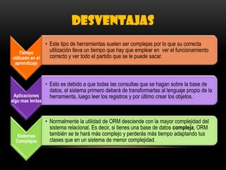 DESVENTAJAS
Tiempo
utilizado en el
aprendizaje
• Este tipo de herramientas suelen ser complejas por lo que su correcta
utilización lleva un tiempo que hay que emplear en ver el funcionamiento
correcto y ver todo el partido que se le puede sacar.
Aplicaciones
algo mas lentas
• Esto es debido a que todas las consultas que se hagan sobre la base de
datos, el sistema primero deberá de transformarlas al lenguaje propio de la
herramienta, luego leer los registros y por último crear los objetos.
Sistemas
Complejos
• Normalmente la utilidad de ORM desciende con la mayor complejidad del
sistema relacional. Es decir, si tienes una base de datos compleja, ORM
también se te hará más complejo y perderás más tiempo adaptando tus
clases que en un sistema de menor complejidad.
 