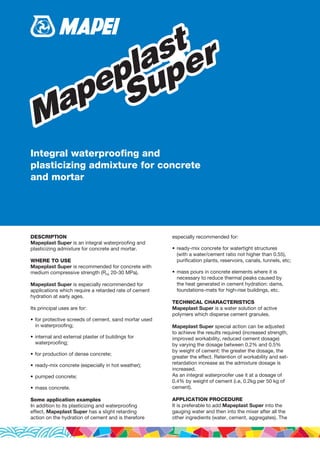 DESCRIPTION
Mapeplast Super is an integral waterproofing and
plasticizing admixture for concrete and mortar.
WHERE TO USE
Mapeplast Super is recommended for concrete with
medium compressive strength (Rck 20-30 MPa).
Mapeplast Super is especially recommended for
applications which require a retarded rate of cement
hydration at early ages.
Its principal uses are for:
•	for protective screeds of cement, sand mortar used
in waterproofing;
•	internal and external plaster of buildings for
waterproofing;
•	for production of dense concrete;
•	ready-mix concrete (especially in hot weather);
•	pumped concrete;
•	mass concrete.
Some application examples
In addition to its plasticizing and waterproofing
effect, Mapeplast Super has a slight retarding
action on the hydration of cement and is therefore
especially recommended for:
•	ready-mix concrete for watertight structures
(with a water/cement ratio not higher than 0.55),
purification plants, reservoirs, canals, tunnels, etc;
•	mass pours in concrete elements where it is
necessary to reduce thermal peaks caused by
the heat generated in cement hydration: dams,
foundations-mats for high-rise buildings, etc.
TECHNICAL CHARACTERISTICS
Mapeplast Super is a water solution of active
polymers which disperse cement granules.
Mapeplast Super special action can be adjusted
to achieve the results required (increased strength,
improved workability, reduced cement dosage)
by varying the dosage between 0.2% and 0.5%
by weight of cement: the greater the dosage, the
greater the effect. Retention of workability and set-
retardation increase as the admixture dosage is
increased.
As an integral waterproofer use it at a dosage of
0.4% by weight of cement (i.e, 0.2kg per 50 kg of
cement).
APPLICATION PROCEDURE
It is preferable to add Mapeplast Super into the
gauging water and then into the mixer after all the
other ingredients (water, cement, aggregates). The
Mapeplast
Super
Mapeplast
Super
Integral waterproofing and
plasticizing admixture for concrete
and mortar
[Additivi] 6380_Mapeplast Super_gb-in (23.04.2013 - 2ª Bozza/Ciano/PDF)
 