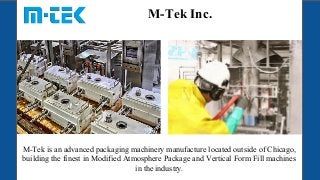 M-Tek Inc.
M-Tek is an advanced packaging machinery manufacture located outside of Chicago,
building the finest in Modified Atmosphere Package and Vertical Form Fill machines
in the industry.
 