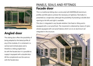 PANELS, SEALS AND FITTINGS
Facade door
This is a traditional sliding door constructed with MAPERGLAS aluminium
profiles and felt seals to achieve the necessary air tightness. Normally it is
presented as a single door, although the possibility of providing a double door
opening to the left and right is available.
This door is integrated in any facade whether it be fixed or tilting and is
equipped with a rust-proof lock. The movement is obtained by means of nylon
wheels equipped with rust-proof sleeves which run on an aluminium rail
integrated in the structure.
This sliding door offers the possibility of
being adapted to the lateral profile of
any of the modules. It is contained in a
vertical and inclined plane and is
therefore a sliding angled door.
As with the facade door it is possible to
supply it equipped with a double door.
All the complements are the same as
with the facade door.
Angled door
11
 