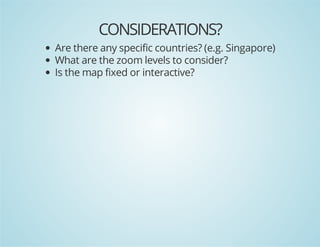 CONSIDERATIONS?
Are there any specific countries? (e.g. Singapore)
What are the zoom levels to consider?
Is the map fixed or interactive?

 