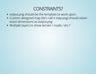 CONSTRAINTS?
output.png should be the template to work upon.
Custom designed map (let's call it map.png) should retain
exact dimensions as output.png
Multiple layers to show terrain / roads / etc.?

 