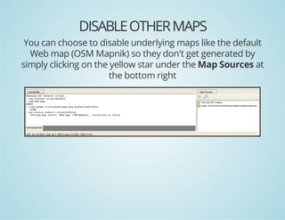 DISABLE OTHER MAPS
You can choose to disable underlying maps like the default
Web map (OSM Mapnik) so they don't get generated by
simply clicking on the yellow star under the Map Sources at
the bottom right

 