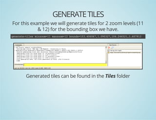 GENERATE TILES
For this example we will generate tiles for 2 zoom levels (11
& 12) for the bounding box we have.
gnrt-ie mnom1 mxom1 bud=0.0071002,0.4511671
eeaetls izo=1 azo=2 ons13466,.93714262,.093

Generated tiles can be found in the Tiles folder

 