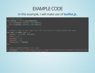 EXAMPLE CODE
In this example, I will make use of leaflet.js.
/ cet bud
/ rae ons
vrbud =nwLLtnBud(
a ons
e .aLgons
nwLLtn(.937 13466)
e .aLg1002, 0.007
,nwLLtn(.093 14262)
e .aLg1671, 0.451
)
;
/ cet ampi te"a"dv stteve t agvnpaeadzo
/ rae
a n h mp i, e h iw o
ie lc n om
vrmp=Lmp'a' {
a a
.a(mp,
"etr :[.3,1380
cne"
135 0.2]
,"om :1
zo"
1
,"iZo":1
mnom
1
,"aZo":1
mxom
2
,"aBud":bud
mxons
ons
};
)

/ ada OeSreMptl lyr
/ d n pnteta ie ae
LtlLyr'tp/clinqgtu.omprtv-rsnainast/ie/z/x/y.n'
.ieae(ht:/avnw.ihbi/aeiiepeetto/sestls{}{}{}pg
atiuin "avnscso mpdsg"
trbto: Cli' utm a ein
,mnom 1
iZo: 1
,mxom 1
aZo: 2
}.dT(a)
)adomp;

 
