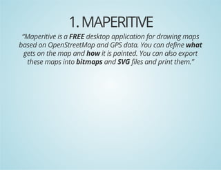 1. MAPERITIVE

“Maperitive is a FREE desktop application for drawing maps
based on OpenStreetMap and GPS data. You can define what
gets on the map and how it is painted. You can also export
these maps into bitmaps and SVG files and print them.”

 