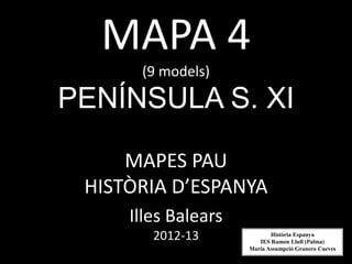 MAPA 4
      (9 models)

PENÍNSULA S. XI

     MAPES PAU
 HISTÒRIA D’ESPANYA
     Illes Balears
        2012-13             Història Espanya
                        IES Ramon Llull (Palma)
                     Maria Assumpció Granero Cueves
 