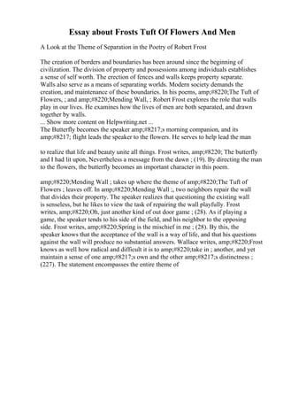 Essay about Frosts Tuft Of Flowers And Men
A Look at the Theme of Separation in the Poetry of Robert Frost
The creation of borders and boundaries has been around since the beginning of
civilization. The division of property and possessions among individuals establishes
a sense of self worth. The erection of fences and walls keeps property separate.
Walls also serve as a means of separating worlds. Modern society demands the
creation, and maintenance of these boundaries. In his poems, amp;#8220;The Tuft of
Flowers, ; and amp;#8220;Mending Wall, ; Robert Frost explores the role that walls
play in our lives. He examines how the lives of men are both separated, and drawn
together by walls.
... Show more content on Helpwriting.net ...
The Butterfly becomes the speaker amp;#8217;s morning companion, and its
amp;#8217; flight leads the speaker to the flowers. He serves to help lead the man
to realize that life and beauty unite all things. Frost writes, amp;#8220; The butterfly
and I had lit upon, Nevertheless a message from the dawn ; (19). By directing the man
to the flowers, the butterfly becomes an important character in this poem.
amp;#8220;Mending Wall ; takes up where the theme of amp;#8220;The Tuft of
Flowers ; leaves off. In amp;#8220;Mending Wall ;, two neighbors repair the wall
that divides their property. The speaker realizes that questioning the existing wall
is senseless, but he likes to view the task of repairing the wall playfully. Frost
writes, amp;#8220;Oh, just another kind of out door game ; (28). As if playing a
game, the speaker tends to his side of the field, and his neighbor to the opposing
side. Frost writes, amp;#8220;Spring is the mischief in me ; (28). By this, the
speaker knows that the acceptance of the wall is a way of life, and that his questions
against the wall will produce no substantial answers. Wallace writes, amp;#8220;Frost
knows as well how radical and difficult it is to amp;#8220;take in ; another, and yet
maintain a sense of one amp;#8217;s own and the other amp;#8217;s distinctness ;
(227). The statement encompasses the entire theme of
 