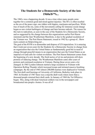 The Students for a Democratic Society of the late
1960вЂ™s...
The 1960 s was a happening decade. It was a time when many people came
together for a common good and stood against injustice. The 60 s is often recalled
as the era of the peace sign, one ridden with hippies, marijuana and pacifism. While
true of much of the era, some of the movements calling for immense social change
began as non violent harbingers of change and later became radicals. The reason for
this turn to radicalism, as seen in the case of the Students for a Democratic Society,
and as suggested by the change between this organizations earlier Port Huron
statement and the later Weatherman Manifesto, is due to the gradual escalation of
the Vietnam war. The Port Huron Statement, issued in 1962 by a group of... Show
more content on Helpwriting.net ...
The goal of the RYM is to dismember and dispose of US imperialism. It is amazing
that it took just seven years for the Students for a Democratic Society to change from
an organization that sees the United States as fundamentally good but in need of
change through peaceful means to an organization that sees the United States as an
imperial evil and calls for violent revolution. The Port Huron Statement comes from
the beginning of a new decade. The fresh tactics of sit ins and protests still show
promise of inducing change. The Weatherman Manifesto came after years of
protests and continued escalation in Vietnam. During those seven years a lot
changed. In 1965 Lyndon Johnson started a large escalation in Vietnam with
Operation Rolling Thunder which increased troops and initiated massive bombing
campaigns. By the end of 1965 almost 200,000 marines were deployed in Vietnam.
The first draft card burnings at University of California, Berkeley took place in
1965. In October of 1967 there was a stop the draft week where more than a
thousand people returned their draft cards. In January of 1968 the Tet Offensive
began. This, along with dead American soldiers was in the newspapers and
broadcasted into people s homes. It was all of
 