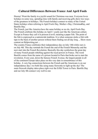 Cultural Differences Between France And April Fools
Hooray! Went the family in a joyful sound for Christmas was near. Everyone loves
holidays in some way, spending time with family and receiving gifts show two ways
of the greatness in holidays. The French holidays connect to many of the United
States holidays when referring to April Fools Day, Mother s Day, ChristmasDay, and
Bastille Day.
The French, just like America have the same holiday as we do, April Fools Day.
The French celebrate this holiday on April 1 yearly just like the American culture.
Except in France they call it le poisson d avril, meaning a paper fish. The point of
the fish is expressed as a nationwide tradition. It is when someone sticks a fish with
tape to the back of another person without them finding out all day long ... Show more
content on Helpwriting.net ...
The country France celebrates their independence day on July 14th while ours is
on July 4th. This day reminds the French the end of the French Monarchy and the
next start into the French Revolution. Basically this day symbolizes the great day
of many French people rebelling against the royal powers in France. The word
Bastille comes from the name of a prison located in Paris that broke out to start the
revolution. Every year, down the famous French Avenue, the largest parade in all
of the continent Europe takes place on this very date in remembrance of this
holiday. A very big connections between the French and the Americans is on our
independence day s we both like using many fireworks to light up the sky! The
main firework display takes place right over the Eiffel Tower in Paris. Bastille Day
and our July 4th connect very well to one
 