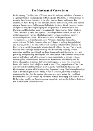 The Merchant of Venice Essay
In the comedy, The Merchant of Venice, the roles and responsibilities of women is
a significant social issue proposed by Shakespeare. This theme is communicated by
the only three female characters in the play: Nerissa, Portia and Jessica. For
example, in Act 4 during the trial between Antonio and Shylock, Portia and Nerissa
disguise themselves as Balthasar and Bellario to free their friend. However, Jessica
also plays a minor role in portraying the independence of Jewish women in a
Christian and Elizabethan society, by successfully betraying her father, Shylock.
These characters portray Shakespeare s overall opinion on women, as well as a
modern audience s view on Elizabethan society in many significant ways by
accentuating themes, ideas... Show more content on Helpwriting.net ...
The audience, as well as Bassanio, view Portia as a beautiful, immaculate,
aristocratic and fair lady. However after Act 5, Portia is nothing, but prejudicial
and bigoted, as she is the cause of Shylock s demise and claims that she used my
[her] body to punish Bassanio for abusing her gift of love: the ring. This is ironic,
because Portia infringes her relationship with Bassanio by inferring she has
committed an affair, even though she herself accuses him of abusing her love and
power by losing the ring. This implies that relationships in Elizabethan society were
corrupt and fake, which allowed many women in particular to commit religious
crimes against their husbands. Furthermore, Shakespeare additionally uses the
theme of deception to convey that women are superior to men. This seen when
Portia tells Nerissa that I [she] have work in hand/ That you yet know of. We ll see
our husbands/Before they think of us (3.4), as she wants to help Bassanio and
Gratiano save Antonio s life by disguising. In general, many Elizabethan playwrights
such as Twelfth Night and The Merry Wives of Windsor, allow the audience to
understand the fact that the position of women was such, so that they could not
become active (3.4) in society. By Portia and Nerissa dressing up as Balthasar and
Bellario, this would give them temporary masculinity and so, the ability to do things
that normal social codes would not,
 