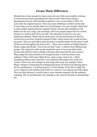 Grease Music Differences
Musicals have been around for many years, but one of the most notable is Grease.
It is has become known throughout the entire world. With Grease being a
phenomenal musical, FOX decided to perform a live version back in 2016, 38
years after the original musical. There was many difference in both versions due
to one being a movie and the other a live performance. It is one of kind, which lead
to many people arguing that the original is better. Factors that contribute to the
debate are the cast, songs, and set design. All in all, people respect the live version
because it is hard to pull off in one take. The characters in the two cast were
portrayed similarity. Sandy Olsson stood out to me the most because in the live
version she is not from Australia instead of Ohio, which means she would not have
an accent. This was most likely done because it would be harder for the actor to pull
off the accent throughout the entire show.... Show more content on Helpwriting.net ...
Grease songs specifically, You re the one that I want , is known from different age
groups. The song lyrics and concept stayed the same. It was most likely done
because they did not want to change it because that scene had the most success.
Many argue the music should never change because it will not attract a new
audience if that is their goal. Betty Rizzo, sung a song, Look at me , which
included an Italian curse word but it was replaced with another line in the live
version. There were also changes in who sang what song. For example, Those
Magic Changes is being played as background music for them to be dancing and in
the live performance, it is being sung by a T bird, Doody. In the film, Freddy My
Love is played on the jukebox and in the live version it was sung by the Pink Ladies.
This was done because it would create a more intimate moment with the audience
watching. The live performance also includes a new solo for Frenchie to demonstrate
her
 