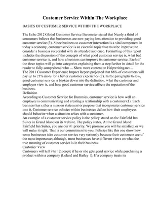 Customer Service Within The Workplace
BASICS OF CUSTOMER SERVICE WITHIN THE WORKPLACE
The Echo 2012 Global Customer Service Barometer stated that Nearly a third of
consumers believe that businesses are now paying less attention to providing good
customer service (3). Since business to customer interaction is a vital component in
today s economy, customer service is an essential topic that must be improved to
consider a business successful with its attended audience. Formatting of this report
includes the discussion of the concepts of what good customer service is, what bad
customer service is, and how a business can improve its customer service. Each of
the three topics will go into categories explaining them a step further in detail for the
reader to fully comprehend what ... Show more content on Helpwriting.net ...
The 2011 Customer Experience Impact Report projected that 86% of consumers will
pay up to 25% more for a better customer experience (2). In the paragraphs below,
good customer service is broken down into the definition, what the customer and
employer view is, and how good customer service affects the reputation of the
business.
Definition
According to Customer Service for Dummies, customer service is how well an
employee is communicating and creating a relationship with a customer (1). Each
business has either a mission statement or purpose that incorporates customer service
into it. Customer service policies within businesses define how their employees
should behavior when a situation arises with a customer.
An example of a customer service policy is the policy stated on the Fairfield Inn
Suites in Grand Island on its website. The policy states, At the Grand Island
Fairfield Inn Suites, you are our #1 priority. We promise you will be satisfied, or we
will make it right. That is our commitment to you. Policies like this one show how
some businesses take customer service very seriously because their customers are of
the most importance; although, most businesses have different views on what the
true meaning of customer service is in their business.
Customer View
Customers will tell 9 to 12 people if he or she gets good service while purchasing a
product within a company (Leland and Bailey 1). If a company treats its
 