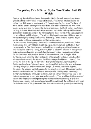 Comparing Two Different Styles. Two Stories. Both Of
Which
Comparing Two Different Styles Two stories. Both of which were written on the
grounds of the controversial subject of abortion. Two stories. There is nearly an
eighty year difference in publish dates. T. Coraghessan Boyle s story The Love of
My Life and Ernest Hemingway s story Hills like White Elephants are both short
stories about abortion. However, the stylistic techniques that both writers exhibit are
entirely different. These two well known authors both write entirely different from
each other; moreover, some of the writing choices made would strike a disagreement
between Boyle and Hemingway. Therefore, this begs the question: if Boyle were to
revise Hemingway s story, what would he modify? If this were to happen, Boyle
would mainly... Show more content on Helpwriting.net ...
On the contrary, Hemingway s short story does not establish a presence of Pathos.
Hemingway does very little in describing Jig and the American and both of their
backgrounds. In fact, there is no textual evidence regarding anything about these
two characters. In Boyle s story, however, there is an ample amount of background
information supplied; this accomplishes the task of getting readers to empathize
for the characters which drives Pathos home to the heart. For example, when
Boyle expounds upon the future endeavors of the couple, he builds a relationship
with the characters and the readers; He d been accepted at Brown... ...own G.P.A.
would put him in the top ten percent of their graduating class. (para 13) Boyle
further explains how China and Jeremy are both gifted students; he also insinuates
that they will go off and do remarkable things. Of course, this never happens.
However, the reader s want of success for the couple is present. This paves way for
an emotional connection. So, if Boyle were to revise Hemingway s short story,
Boyle would expound upon Jig s and the American s lives which would lead to an
intimate connection between the two and the readers. This would establish a sense of
Pathos and empathy while explaining the characters more definitely. Boyle and
Hemingway s stories both a couple and a problem. Although the problem is universal,
the infrastructure of the problem differs. The infrastructure is primarily controlled by
 