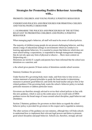 Strategies for Promoting Positive Behaviour According
with...
PROMOTE CHILDREN AND YOUNG PEOPLE S POSITIVE BEHAVIOUR
UNDERSTAND POLICIES AND PROCEDURES FOR PRMOTING CHILDEN
AND YOUNG PEOPLE S BEHAVIOR
1.1 SUMMARISE THE POLICIES AND PROCEDURES OF THE SETTING
RELEVANT TO PROMOTING CHILDREN AND PEOPLE S POSITIVE
BEHAVIOUR
When managing pupil s behavior, all staff will need to be aware of school policies.
The majority of children/young people do not present challenging behavior, and they
attend a range of educational settings in environments which are conducive to
learning appropriate behaviors. It is essential to ensure that behavior which does not
meet school/setting s expectations, is responded to through management strategies
that do not rely upon any form of physical or abusive ... Show more content on
Helpwriting.net ...
Detentions are lawful if: o pupils and parents have been informed that the school uses
detentions as a sanction; and
o the school gives parents 24 hours notice of detentions outside school sessions
Statutory Guidance for governors
Under Section 88 a governing body must: make, and from time to time review, a
written statement of general principles to guide the head teacher in determining
measures to promote good behavior; and notify the head teacher and give him or her
related guidance if the governing body wants the school s behavior policy to include
particular measures or address particular issues.
Governors are therefore strongly advised to revise their school policies in line with
this new guidance, which is seen as the centre piece to an overall suite of DfES
guidance across the broad range of issues around school discipline, pupil behavior and
attendance.
Section 2 Statutory guidance for governors on their duties as regards the school
behavior policy is provided for governors in this respect and is regarded as statutory.
The other sections of the guidance are non statutory, although they will help schools
to understand how to implement their relevant legal powers and duties to promote
good school discipline and pupil behavior. Schools are, therefore, strongly advised
 
